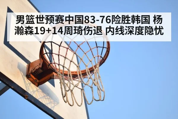男篮世预赛中国83-76险胜韩国 杨瀚森19+14周琦伤退 内线深度隐忧
