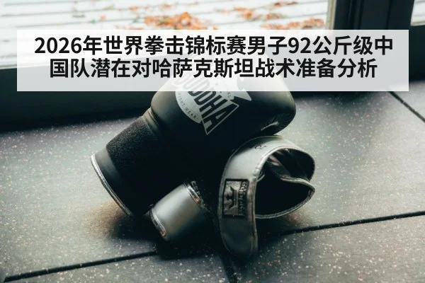 2026年世界拳击锦标赛男子92公斤级中国队潜在对哈萨克斯坦战术准备分析
