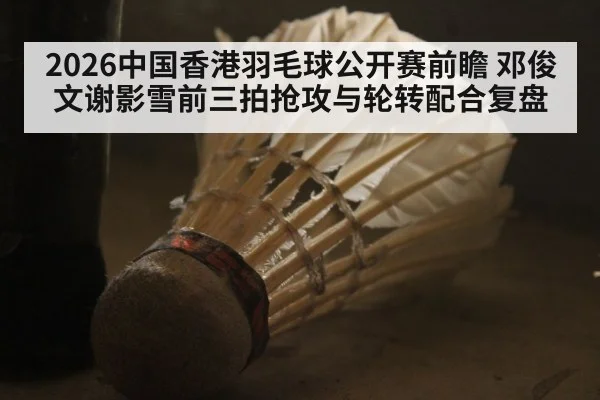 2026中国香港羽毛球公开赛前瞻 邓俊文谢影雪前三拍抢攻与轮转配合复盘