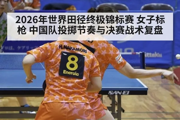 2026年世界田径终极锦标赛 女子标枪 中国队投掷节奏与决赛战术复盘