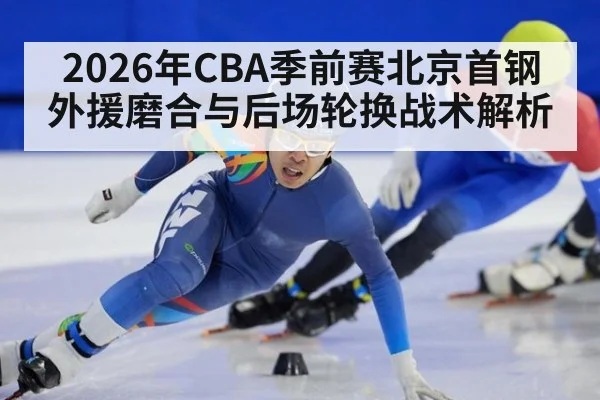 2026年CBA季前赛北京首钢外援磨合与后场轮换战术解析