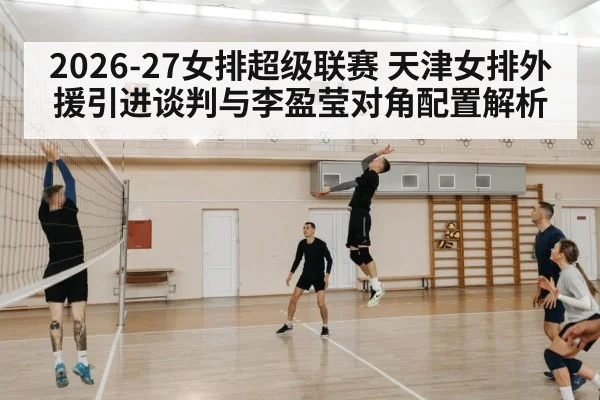 2026-27女排超级联赛 天津女排外援引进谈判与李盈莹对角配置解析