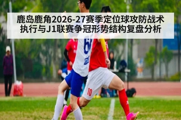 鹿岛鹿角2026-27赛季定位球攻防战术执行与J1联赛争冠形势结构复盘分析